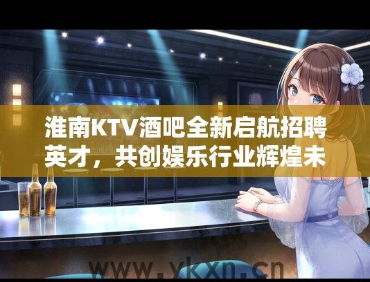 淮南KTV酒吧全新启航招聘英才，共创娱乐行业辉煌未来岗位招募