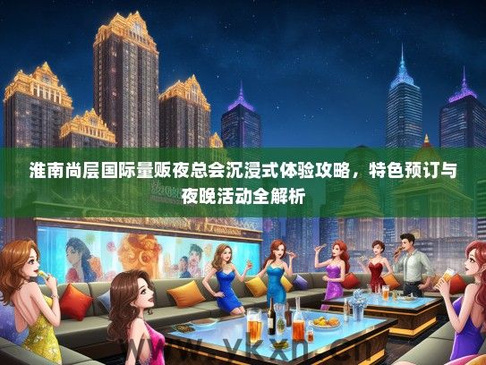 淮南尚层国际量贩夜总会沉浸式体验攻略，特色预订与夜晚活动全解析